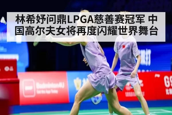 林希妤问鼎LPGA慈善赛冠军 中国高尔夫女将再度闪耀世界舞台