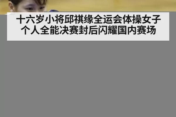 十六岁小将邱祺缘全运会体操女子个人全能决赛封后闪耀国内赛场